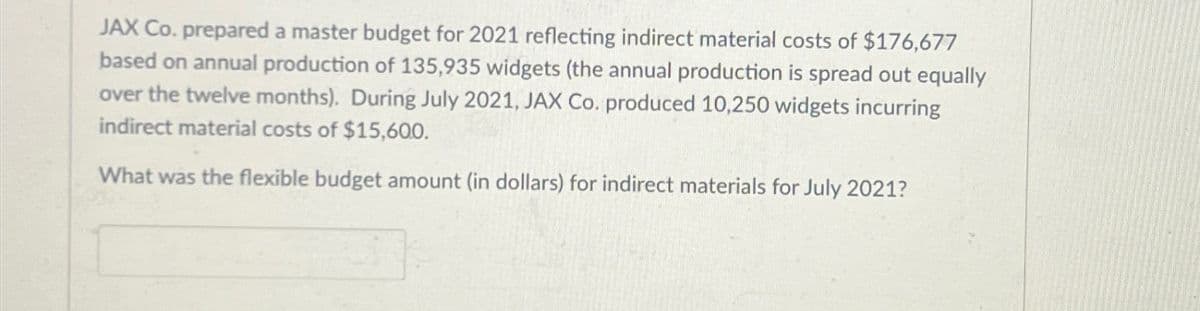 JAX Co. prepared a master budget for 2021 reflecting indirect material costs of $176,677
based on annual production of 135,935 widgets (the annual production is spread out equally
over the twelve months). During July 2021, JAX Co. produced 10,250 widgets incurring
indirect material costs of $15,60.0.
What was the flexible budget amount (in dollars) for indirect materials for July 2021?