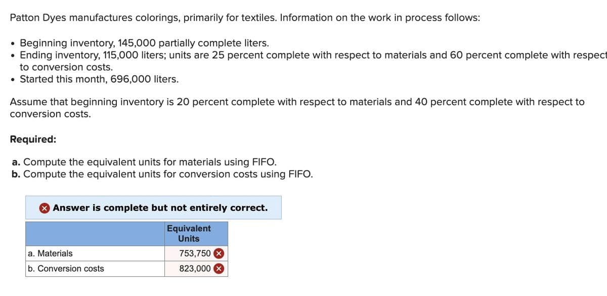 Patton Dyes manufactures colorings, primarily for textiles. Information on the work in process follows:
Beginning inventory, 145,000 partially complete liters.
Ending inventory, 115,000 liters; units are 25 percent complete with respect to materials and 60 percent complete with respect
to conversion costs.
• Started this month, 696,000 liters.
Assume that beginning inventory is 20 percent complete with respect to materials and 40 percent complete with respect to
conversion costs.
Required:
a. Compute the equivalent units for materials using FIFO.
b. Compute the equivalent units for conversion costs using FIFO.
Answer is complete but not entirely correct.
Equivalent
Units
a. Materials
b. Conversion costs
753,750 X
823,000x