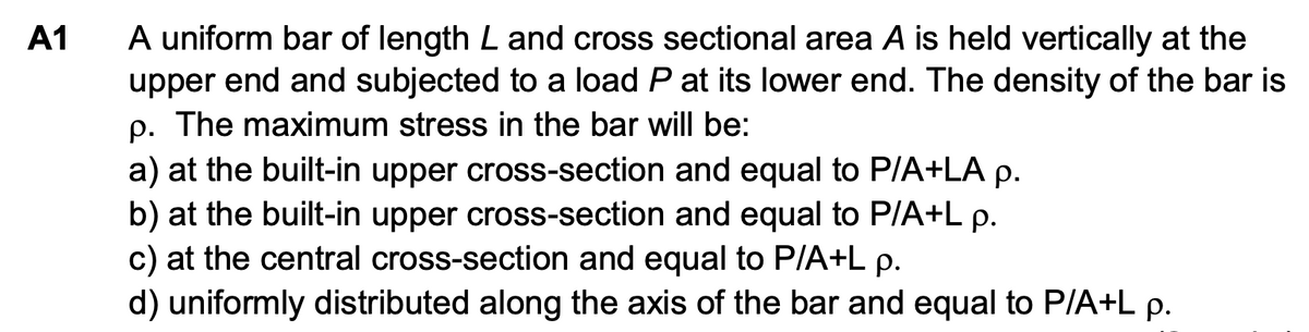 A1
A uniform bar of length L and cross sectional area A is held vertically at the
upper end and subjected to a load P at its lower end. The density of the bar is
p. The maximum stress in the bar will be:
a) at the built-in upper cross-section and equal to P/A+LA p.
b) at the built-in upper cross-section and equal to P/A+L p.
c) at the central cross-section and equal to P/A+L p.
d) uniformly distributed along the axis of the bar and equal to P/A+L p.