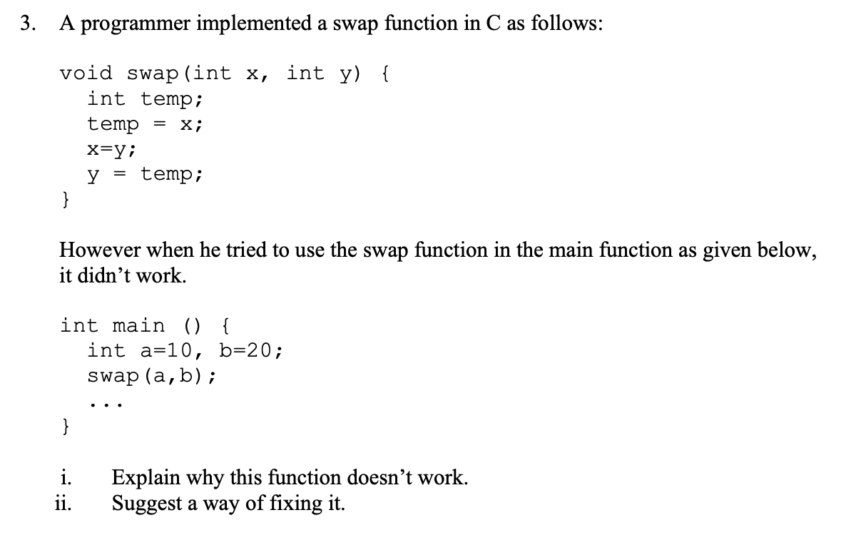 3. A programmer implemented a swap function in C as follows:
void swap (int x, int y) {
int temp;
=
temp
X;
x=y;
y temp;
}
However when he tried to use the swap function in the main function as given below,
it didn't work.
int main () {
int a-10, b=20;
swap (a,b);
Explain why this function doesn't work.
Suggest a way of fixing it.
i.
ii.