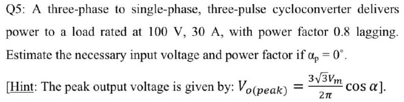 Q5: A three-phase to single-phase, three-pulse cycloconverter delivers
power to a load rated at 100 V, 30 A, with power factor 0.8 lagging.
Estimate the necessary input voltage and power factor if a, = 0°.
3v3Vm
[Hint: The peak output voltage is given by: Vo(peak)
cos a].
