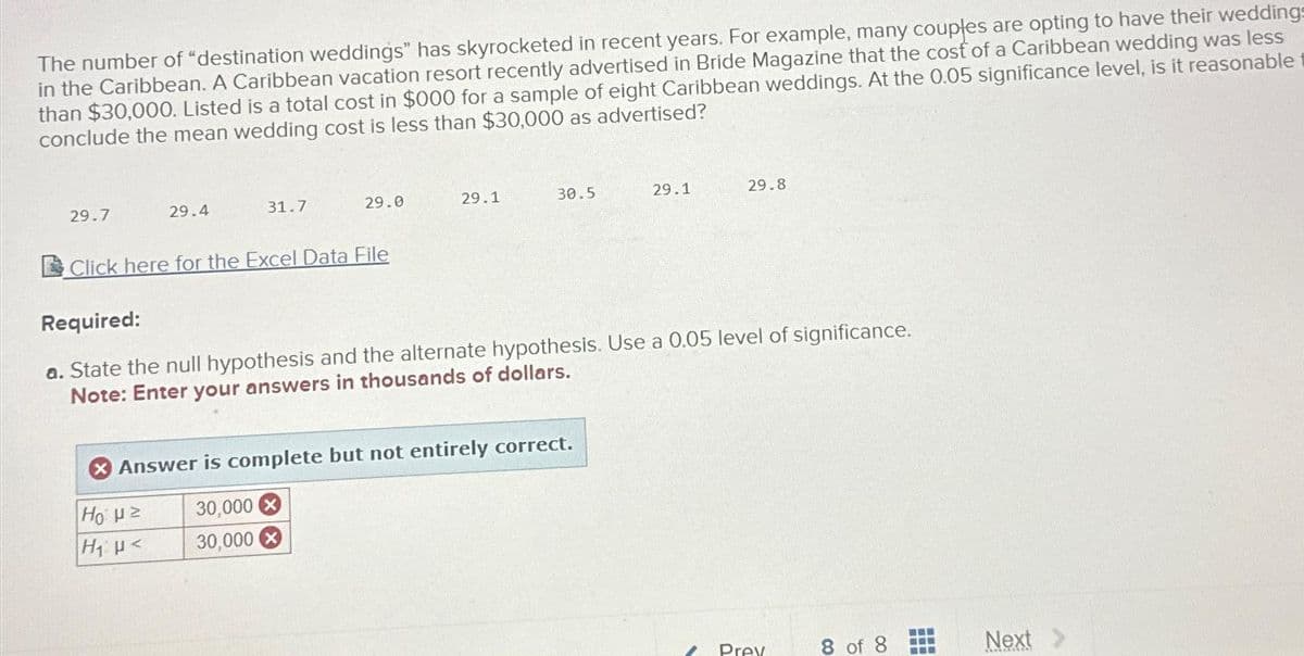 The number of "destination weddings" has skyrocketed in recent years. For example, many couples are opting to have their weddings
in the Caribbean. A Caribbean vacation resort recently advertised in Bride Magazine that the cost of a Caribbean wedding was less
than $30,000. Listed is a total cost in $000 for a sample of eight Caribbean weddings. At the 0.05 significance level, is it reasonable
conclude the mean wedding cost is less than $30,000 as advertised?
29.7
29.4
31.7
29.0
Click here for the Excel Data File
Η με
H₁ μ<
29.1
30.5
Answer is complete but not entirely correct.
30,000 X
30,000
29.1
Required:
a. State the null hypothesis and the alternate hypothesis. Use a 0.05 level of significance.
Note: Enter your answers in thousands of dollars.
29.8
Prev
8 of
‒‒‒
Next >