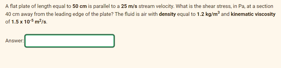 A flat plate of length equal to 50 cm is parallel to a 25 m/s stream velocity. What is the shear stress, in Pa, at a section
40 cm away from the leading edge of the plate? The fluid is air with density equal to 1.2 kg/m³ and kinematic viscosity
of 1.5 x 10-5 m²/s.
Answer: