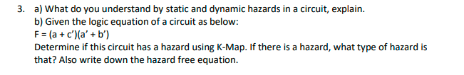 3. a) What do you understand by static and dynamic hazards in a circuit, explain.
b) Given the logic equation of a circuit as below:
F= (a + c')(a' + b')
Determine if this circuit has a hazard using K-Map. If there is a hazard, what type of hazard is
that? Also write down the hazard free equation.
