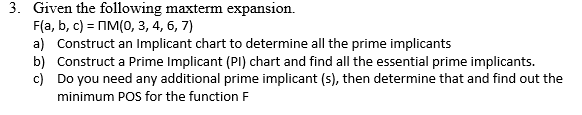3. Given the following maxterm expansion.
F(a, b, c) = MM(0, 3, 4, 6, 7)
a) Construct an Implicant chart to determine all the prime implicants
b) Construct a Prime Implicant (PI) chart and find all the essential prime implicants.
c) Do you need any additional prime implicant (s), then determine that and find out the
minimum POS for the function F

