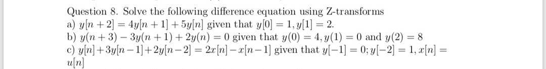 Question 8. Solve the following difference equation using Z-transforms
a) yn + 2] = 4y[n + 1] + 5y[n] given that y[0] = 1, y[1] = 2.
b) y(n+3)-3y(n+1) + 2y(n) = 0 given that y(0) = 4, y(1) = 0 and y(2) = 8
c) y[n] +3y[n 1]+2y[n-2] = 2x[n]-x[n-1] given that y[-1] = 0; y[-2] = 1, x[n] =
u[n]