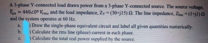 A 3-phase Y-connected load draws power from a 3-phase Y-connected source. The source voltage,
Van
= 44020° Vms and the load impedance, Zy = (30+jl15) Q. The line impedance, Zine (1+jl) N
and the system operates at 60 Hz.
) Draw the single-phase equivalent circuit and label all given quantities numerically.
a.
b.
)Calculate the rms line (phase) current in each phase.
) Calculate the total real power supplied by the source.
C.
