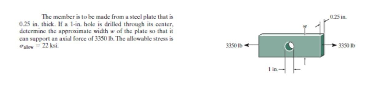 The member is to be made from a steel plate that is
0.25 in.
0.25 in. thick. If a l-in. hole is drilled through its center,
determine the approximate width w of the plate so that it
can support an axial force of 3350 lb. The allowable stress is
Ollow = 22 ksi.
3350 lb
3350 lb
1 in.
