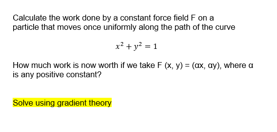 Calculate the work done by a constant force field F on a
particle that moves once uniformly along the path of the curve
x? + y? = 1
How much work is now worth if we take F (x, y) = (ax, ay), where a
is any positive constant?
Solve using gradient theory
