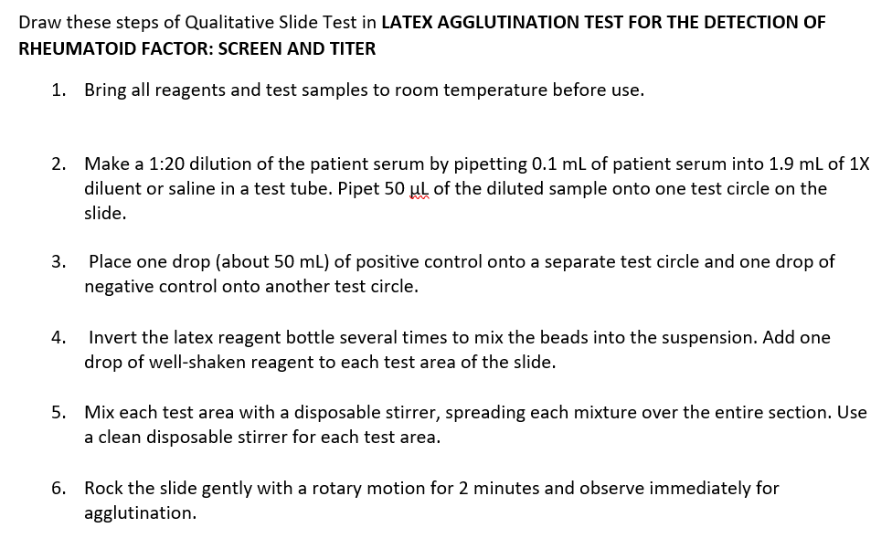 Draw these steps of Qualitative Slide Test in LATEX AGGLUTINATION TEST FOR THE DETECTION OF
RHEUMATOID FACTOR: SCREEN AND TITER
1. Bring all reagents and test samples to room temperature before use.
2. Make a 1:20 dilution of the patient serum by pipetting 0.1 ml of patient serum into 1.9 ml of 1X
diluent or saline in a test tube. Pipet 50 µul of the diluted sample onto one test circle on the
slide.
3. Place one drop (about 50 mL) of positive control onto a separate test circle and one drop of
negative control onto another test circle.
4. Invert the latex reagent bottle several times to mix the beads into the suspension. Add one
drop of well-shaken reagent to each test area of the slide.
5. Mix each test area with a disposable stirrer, spreading each mixture over the entire section. Use
a clean disposable stirrer for each test area.
6. Rock the slide gently with a rotary motion for 2 minutes and observe immediately for
agglutination.
