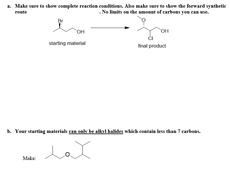 a. Make sure to show complete reaction conditions. Also make sure to show the forward synthetic
route
. No limits on the amount of carbons you can use.
Br
Make:
OH
starting material
OH
b. Your starting materials can only be alkyl halides which contain less than 7 carbons.
حمد
CI
final product