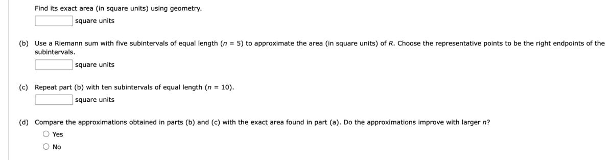Find its exact area (in square units) using geometry.
square units
(b) Use a Riemann sum with five subintervals of equal length (n = 5) to approximate the area (in square units) of R. Choose the representative points to be the right endpoints of the
subintervals.
square units
(c) Repeat part (b) with ten subintervals of equal length (n = 10).
square units
(d) Compare the approximations obtained in parts (b) and (c) with the exact area found in part (a). Do the approximations improve with larger n?
Yes
No