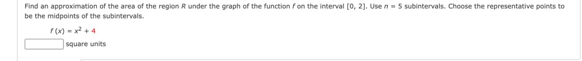 Find an approximation of the area of the region R under the graph of the function f on the interval [0,2]. Use n = 5 subintervals. Choose the representative points to
be the midpoints of the subintervals.
f(x) = x²+4
square units