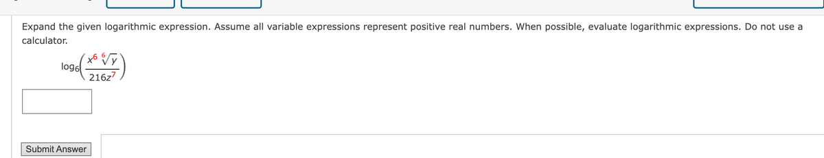 Expand the given logarithmic expression. Assume all variable expressions represent positive real numbers. When possible, evaluate logarithmic expressions. Do not use a
calculator.
log6
+6
216z7
Submit Answer