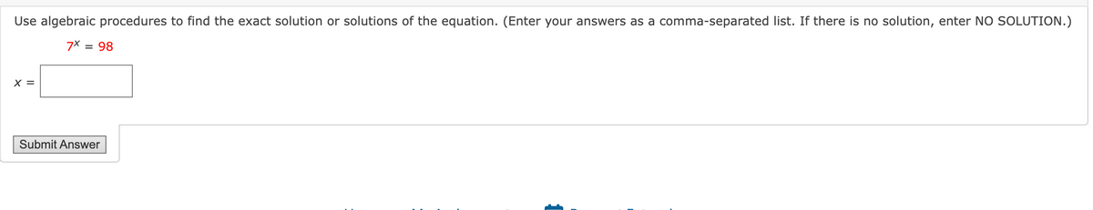 Use algebraic procedures to find the exact solution or solutions of the equation. (Enter your answers as a comma-separated list. If there is no solution, enter NO SOLUTION.)
7x=98
x =
Submit Answer