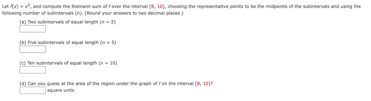 Let f(x) = x², and compute the Riemann sum of f over the interval [8, 10], choosing the representative points to be the midpoints of the subintervals and using the
following number of subintervals (n). (Round your answers to two decimal places.)
(a) Two subintervals of equal length (n = 2)
(b) Five subintervals of equal length (n
= 5)
(c) Ten subintervals of equal length (n = 10)
(d) Can you guess at the area of the region under the graph of f on the interval [8, 10]?
square units