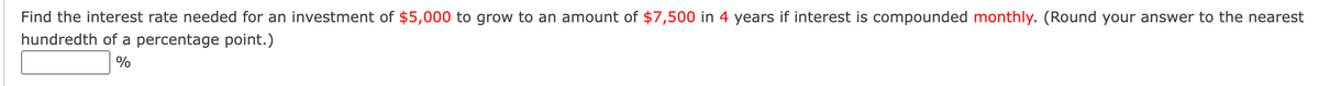 Find the interest rate needed for an investment of $5,000 to grow to an amount of $7,500 in 4 years if interest is compounded monthly. (Round your answer to the nearest
hundredth of a percentage point.)
%