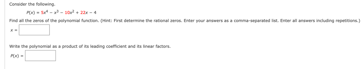 Consider the following.
P(x)=5x4x3 - 10x² + 22x 4
Find all the zeros of the polynomial function. (Hint: First determine the rational zeros. Enter your answers as a comma-separated list. Enter all answers including repetitions.)
Write the polynomial as a product of its leading coefficient and its linear factors.
P(x) =