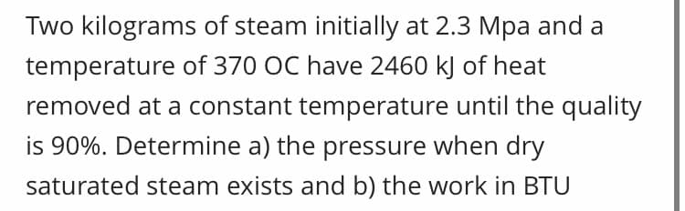 Two kilograms of steam initially at 2.3 Mpa and a
temperature of 370 OC have 2460 kJ of heat
removed at a constant temperature until the quality
is 90%. Determine a) the pressure when dry
saturated steam exists and b) the work in BTU
