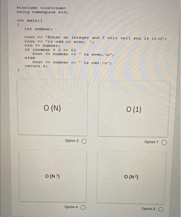 *include <iostream>
using namespace std;
int main()
int number;
cout <« "Enter an integer and I wil1 tell you if it\n";
cout << "is odd or even. ";
cin >> number;
if (number 2 -- 0)
cout <« number << " is even.
else
cout << number << " is odd.\n";
return O;
O (N)
O (1)
Option 2 O
Option 1 O
O (N 3)
O (N?)
Option 4 O
Option 3 O
