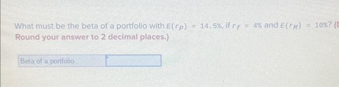 What must be the beta of a portfolio with E(rp)
Round your answer to 2 decimal places.)
Beta of a portfolio
14.5%, if rf = 4% and E(TM) = 10% ? (C