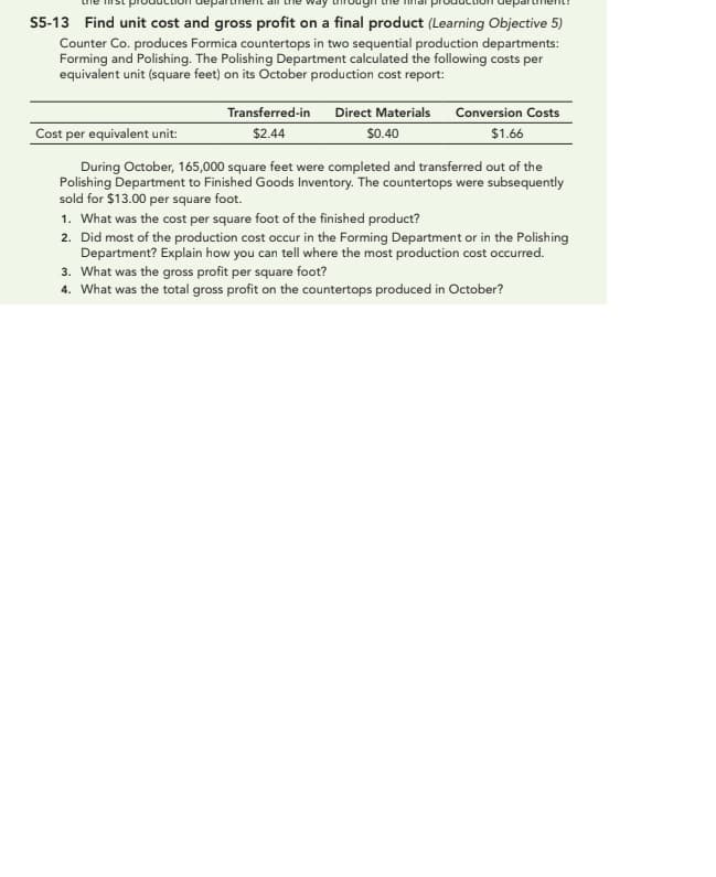 S5-13 Find unit cost and gross profit on a final product (Learning Objective 5)
Counter Co. produces Formica countertops in two sequential production departments:
Forming and Polishing. The Polishing Department calculated the following costs per
equivalent unit (square feet) on its October production cost report:
Transferred-in
$2.44
Direct Materials Conversion Costs
$0.40
$1.66
Cost per equivalent unit:
During October, 165,000 square feet were completed and transferred out of the
Polishing Department to Finished Goods Inventory. The countertops were subsequently
sold for $13.00 per square foot.
1. What was the cost per square foot of the finished product?
2. Did most of the production cost occur in the Forming Department or in the Polishing
Department? Explain how you can tell where the most production cost occurred.
3. What was the gross profit per square foot?
4. What was the total gross profit on the countertops produced in October?