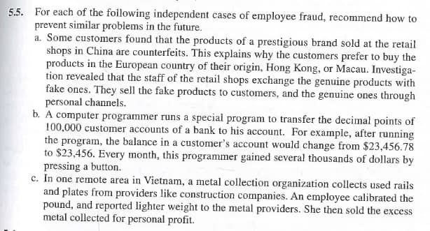 5.5. For each of the following independent cases of employee fraud, recommend how to
prevent similar problems in the future.
a. Some customers found that the products of a prestigious brand sold at the retail
shops in China are counterfeits. This explains why the customers prefer to buy the
products in the European country of their origin, Hong Kong, or Macau. Investiga-
tion revealed that the staff of the retail shops exchange the genuine products with
fake ones. They sell the fake products to customers, and the genuine ones through
personal channels.
b. A computer programmer runs a special program to transfer the decimal points of
100,000 customer accounts of a bank to his account. For example, after running
the program, the balance in a customer's account would change from $23,456.78
to $23,456. Every month, this programmer gained several thousands of dollars by
pressing a button.
c. In one remote area in Vietnam, a metal collection organization collects used rails
and plates from providers like construction companies. An employee calibrated the
pound, and reported lighter weight to the metal providers. She then sold the excess
metal collected for personal profit.