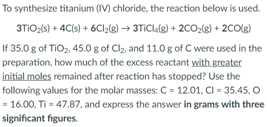 To synthesize titanium (IV) chloride, the reaction below is used.
3TIO2(s) + 4C(s) + 6CI2(g) → 3TİCI4(g) + 2CO2(g) + 2CO(g)
If 35.0 g of TiO2, 45.0 g of Cl2, and 11.0 g of C were used in the
preparation, how much of the excess reactant with greater
initial moles remained after reaction has stopped? Use the
following values for the molar masses: C = 12.01, CI = 35.45, O
= 16.00, Ti = 47.87, and express the answer in grams with three
significant figures.
