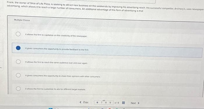 Frank, the owner of Slice of Life Pizza, is seeking to attract new business on the weekends by improving his advertising reach. His successful competitor, Anchovy's, uses newspaper
advertising, which allows it to reach a large number of consumers. An additional advantage of this form of advertising is that
Multiple Choice
it allows the firm to capitalize on the credibility of the newspaper
it gives consumers the opportunity to provide feedback to the firm
it allows the firm to reach the same audience over and over again
it gives consumers the opportunity to share their opinions with other consumers
it allows the firm to customize its ads for different target markets
< Prev
6
7 8 9
of 9
Next >