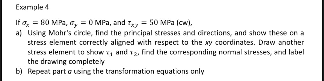 Example 4
If ox = 80 MPa, Oy = 0 MPa, and Txy
=
50 MPa (cw),
a) Using Mohr's circle, find the principal stresses and directions, and show these on a
stress element correctly aligned with respect to the xy coordinates. Draw another
stress element to show T₁ and T₂, find the corresponding normal stresses, and label
the drawing completely
b) Repeat part a using the transformation equations only