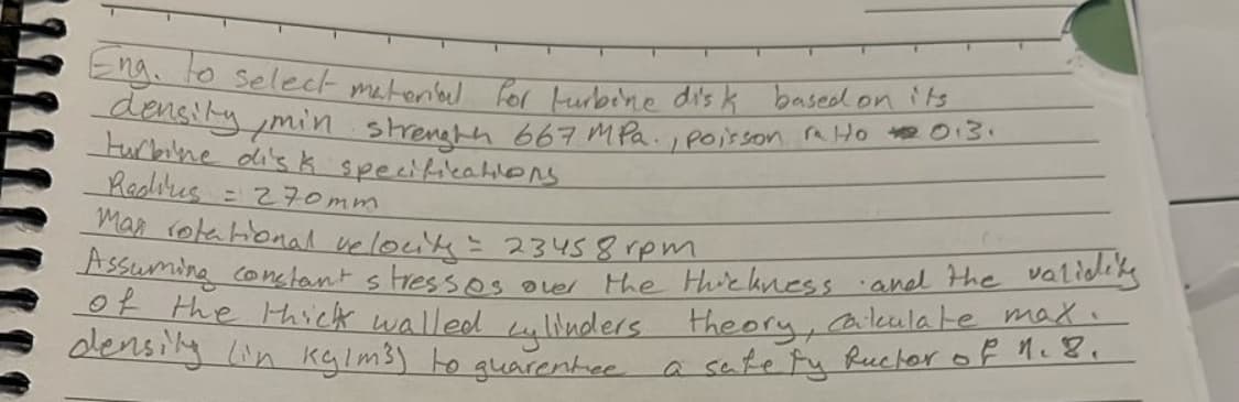 Eng. to select material for turbine disk based on its
density, min strength 667 MPa., poisson ra 10 I2013.
turbine disk specifications
Radius
= 270mm
Man rotational velocity = 23458 rpm
Assuming constant stresses over the thickness and the validity
of the thick walled cylinders theory, calculate max.
density (in kg/m³) to quarentee
a safety fuctor of 1.8.