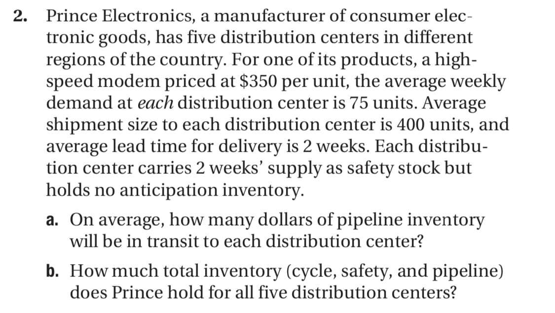 2. Prince Electronics, a manufacturer of consumer elec-
tronic goods, has five distribution centers in different
regions of the country. For one of its products, a high-
speed modem priced at $350 per unit, the average weekly
demand at each distribution center is 75 units. Average
shipment size to each distribution center is 400 units, and
average lead time for delivery is 2 weeks. Each distribu-
tion center carries 2 weeks' supply as safety stock but
holds no anticipation inventory.
a. On average, how many dollars of pipeline inventory
will be in transit to each distribution center?
b. How much total inventory (cycle, safety, and pipeline)
does Prince hold for all five distribution centers?