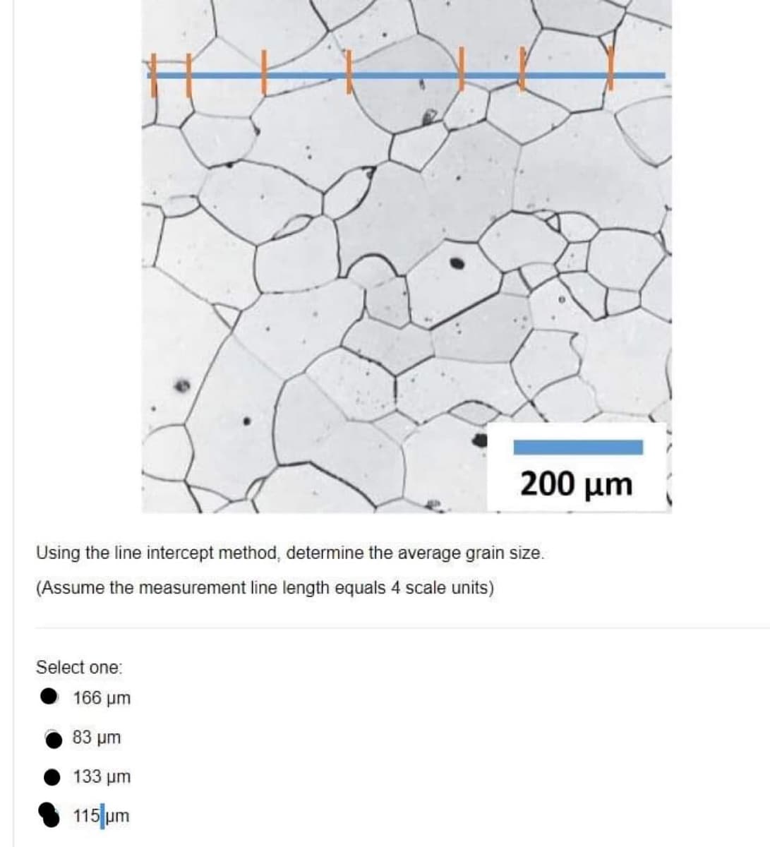 200 µm
Using the line intercept method, determine the average grain size.
(Assume the measurement line length equals 4 scale units)
Select one:
166 μ
83 um
133 μ
115 um
