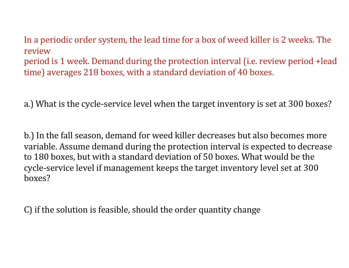 In a periodic order system, the lead time for a box of weed killer is 2 weeks. The
review
period is 1 week. Demand during the protection interval (i.e. review period +lead
time) averages 218 boxes, with a standard deviation of 40 boxes.
a.) What is the cycle-service level when the target inventory is set at 300 boxes?
b.) In the fall season, demand for weed killer decreases but also becomes more
variable. Assume demand during the protection interval is expected to decrease
to 180 boxes, but with a standard deviation of 50 boxes. What would be the
cycle-service level if management keeps the target inventory level set at 300
boxes?
C) if the solution is feasible, should the order quantity change