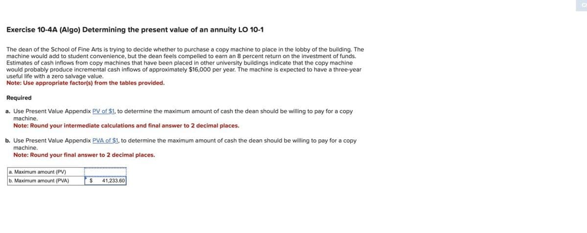 Exercise 10-4A (Algo) Determining the present value of an annuity LO 10-1
The dean of the School of Fine Arts is trying to decide whether to purchase a copy machine to place in the lobby of the building. The
machine would add to student convenience, but the dean feels compelled to earn an 8 percent return on the investment of funds.
Estimates of cash inflows from copy machines that have been placed in other university buildings indicate that the copy machine
would probably produce incremental cash inflows of approximately $16,000 per year. The machine is expected to have a three-year
useful life with a zero salvage value.
Note: Use appropriate factor(s) from the tables provided.
Required
a. Use Present Value Appendix PV of $1, to determine the maximum amount of cash the dean should be willing to pay for a copy
machine.
Note: Round your intermediate calculations and final answer to 2 decimal places.
b. Use Present Value Appendix PVA of $1, to determine the maximum amount of cash the dean should be willing to pay for a copy
machine.
Note: Round your final answer to 2 decimal places.
a. Maximum amount (PV)
b. Maximum amount (PVA)
$
41,233.60