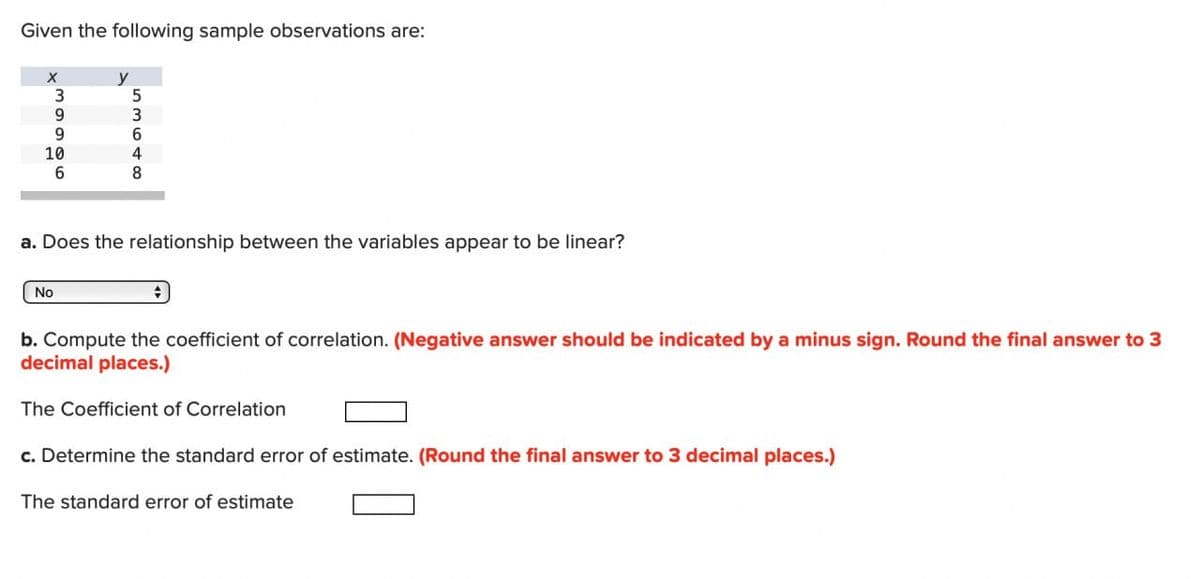 Given the following sample observations are:
X
y
3
5
9
3
9
6
10
6
4
8
a. Does the relationship between the variables appear to be linear?
No
b. Compute the coefficient of correlation. (Negative answer should be indicated by a minus sign. Round the final answer to 3
decimal places.)
The Coefficient of Correlation
c. Determine the standard error of estimate. (Round the final answer to 3 decimal places.)
The standard error of estimate