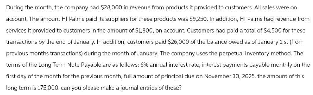 During the month, the company had $28,000 in revenue from products it provided to customers. All sales were on
account. The amount HI Palms paid its suppliers for these products was $9,250. In addition, HI Palms had revenue from
services it provided to customers in the amount of $1,800, on account. Customers had paid a total of $4,500 for these
transactions by the end of January. In addition, customers paid $26,000 of the balance owed as of January 1 st (from
previous months transactions) during the month of January. The company uses the perpetual inventory method. The
terms of the Long Term Note Payable are as follows: 6% annual interest rate, interest payments payable monthly on the
first day of the month for the previous month, full amount of principal due on November 30, 2025. the amount of this
long term is 175,000. can you please make a journal entries of these?
