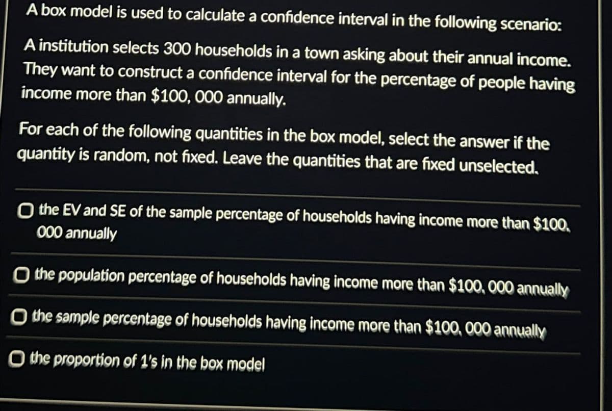 A box model is used to calculate a confidence interval in the following scenario:
A institution selects 300 households in a town asking about their annual income.
They want to construct a confidence interval for the percentage of people having
income more than $100,000 annually.
For each of the following quantities in the box model, select the answer if the
quantity is random, not fixed. Leave the quantities that are fixed unselected.
O the EV and SE of the sample percentage of households having income more than $100.
000 annually
O the population percentage of households having income more than $100,000 annually
O the sample percentage of households having income more than $100,000 annually
O the proportion of 1's in the box model