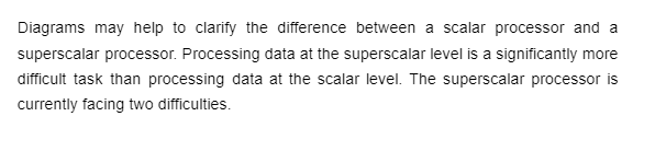 Diagrams may help to clarify the difference between a scalar processor and a
superscalar processor. Processing data at the superscalar level is a significantly more
difficult task than processing data at the scalar level. The superscalar processor is
currently facing two difficulties.
