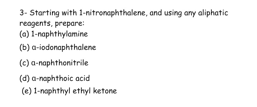 3- Starting with 1-nitronaphthalene, and using any aliphatic
reagents, prepare:
(a) 1-naphthylamine
(b) a-iodonaphthalene
(c) a-naphthonitrile
(d) a-naphthoic acid
(e) 1-naphthyl ethyl ketone