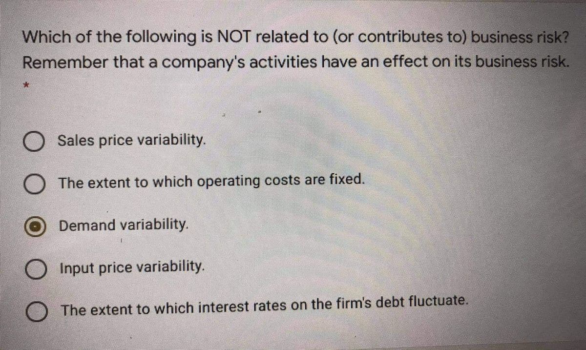 Which of the following is NOT related to (or contributes to) business risk?
Remember that a company's activities have an effect on its business risk.
Sales price variability.
The extent to which operating costs are fixed.
Demand variability.
O Input price variability.
O The extent to which interest rates on the firm's debt fluctuate.

