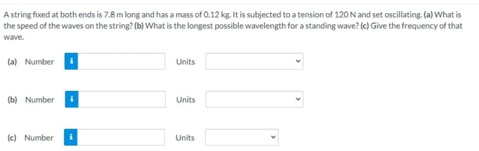 A string fixed at both ends is 7.8 m long and has a mass of 0.12 kg. It is subjected to a tension of 120 N and set oscillating. (a) What is
the speed of the waves on the string? (b) What is the longest possible wavelength for a standing wave? (c) Give the frequency of that
wave.
(a) Number
Units
(b) Number
i
Units
(c) Number
i
Units
>
