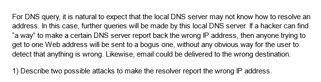 For DNS query, it is natural to expect that the local DNS server may not know how to resolve an
address. In this case, further queries will be made by this local DNS server. If a hacker can find
"a way" to make a certain DNS server report back the wrong IP address, then anyone trying to
get to one Web address will be sent to a bogus one, without any obvious way for the user to
detect that anything is wrong. Likewise, email could be delivered to the wrong destination.
1) Describe two possible attacks to make the resolver report the wrong IP address.