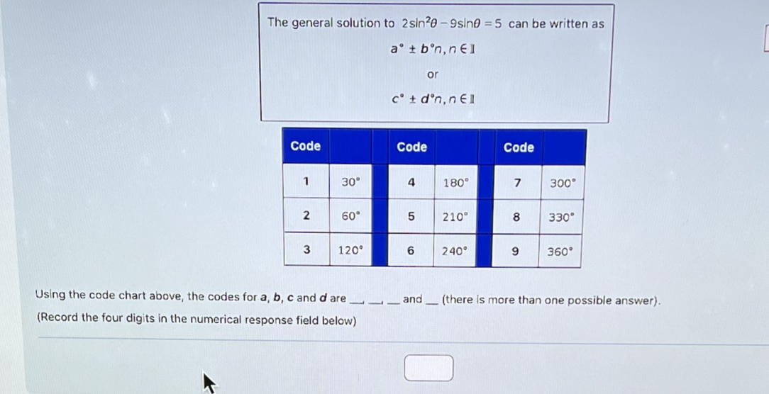 The general solution to 2 sin 20-9sin0 = 5 can be written as
at bᵒn, n €1
Code
1
2
3
30°
60°
120°
Using the code chart above, the codes for a, b, c and d are
(Record the four digits in the numerical response field below)
cᵒ + dᵒn, nel
Code
4
or
5
6
180°
210°
240°
Code
7
8
9
300°
330°
360°
and (there is more than one possible answer).