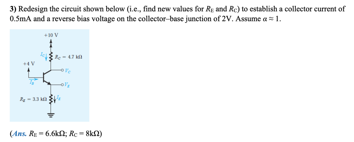 3) Redesign the circuit shown below (i.e., find new values for RE and Rc) to establish a collector current of
0.5mA and a reverse bias voltage on the collector-base junction of 2V. Assume a ≈ 1.
+4 V
RE 3.3 ΚΩ
=
+10 V
Icy Re
=
JE
4.7 ΚΩ
Vc
LOVE
(Ans. RE = 6.6k; Rc = 8km)