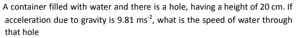 A container filled with water and there is a hole, having a height of 20 cm. If
due to gravity is 9.81 ms2, what is the speed of water through
acceleration
that hole