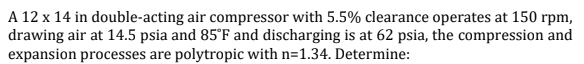 A 12 x 14 in double-acting air compressor with 5.5% clearance operates at 150 rpm,
drawing air at 14.5 psia and 85°F and discharging is at 62 psia, the compression and
expansion processes are polytropic with n=1.34. Determine: