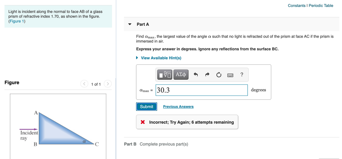 Constants I Periodic Table
Light is incident along the normal to face AB of a glass
prism of refractive index 1.70, as shown in the figure.
(Figure 1)
Part A
Find amax, the largest value of the angle a such that no light is refracted out of the prism at face AC if the prism is
immersed in air.
Express your answer in degrees. Ignore any reflections from the surface BC.
• View Available Hint(s)
ΑΣφ
?
Figure
1 of 1
<>
30.3
degrees
Amax =
Submit
Previous Answers
A
X Incorrect; Try Again; 6 attempts remaining
Incident
ray
В
C
Part B Complete previous part(s)
