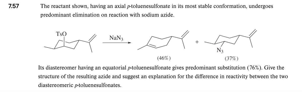7.57
The reactant shown, having an axial p-toluenesulfonate in its most stable conformation, undergoes
predominant elimination on reaction with sodium azide.
TsO
NaN3
+
N3
(46%)
(37%)
Its diastereomer having an equatorial p-toluenesulfonate gives predominant substitution (76%). Give the
structure of the resulting azide and suggest an explanation for the difference in reactivity between the two
diastereomeric p-toluenesulfonates.
