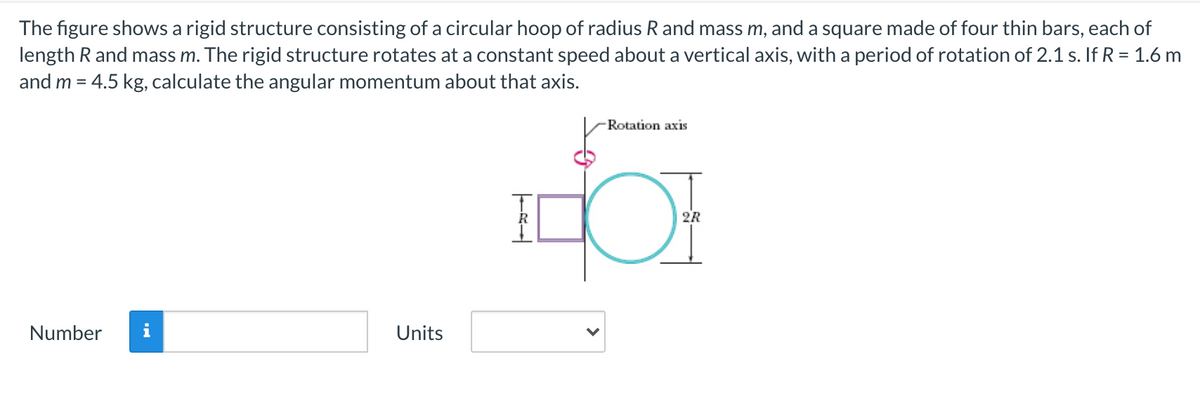 The figure shows a rigid structure consisting of a circular hoop of radius R and mass m, and a square made of four thin bars, each of
length R and mass m. The rigid structure rotates at a constant speed about a vertical axis, with a period of rotation of 2.1 s. If R = 1.6 m
and m = 4.5 kg, calculate the angular momentum about that axis.
Rotation axis
2R
Number
Units
